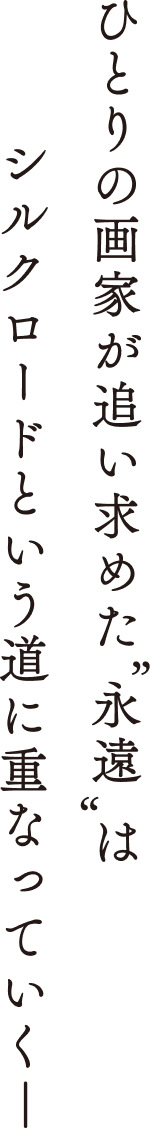 一人の画家が追い求めた”永遠”は、シルクロードという道に重なっていくー。